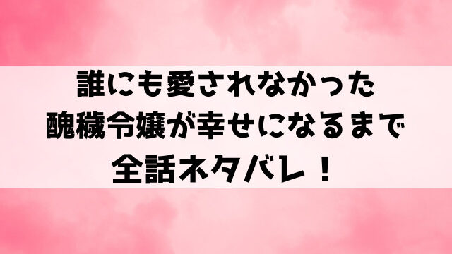 誰にも愛されなかった醜穢令嬢が幸せになるまでネタバレ！原作の結末についてもご紹介！